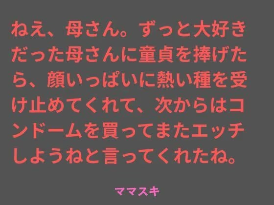 ねえ、母さん。ずっと大好きだった母さんに童貞を捧げたら、顔いっぱいに熱い種を受け止めてくれて、次からはコンドームを買ってまたエッチしようねと言ってくれたね。
