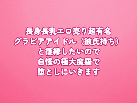 長身長乳エロ売り超有名グラビアアイドル(彼氏持ち)と復縁したいので、自慢の極大魔羅で堕としにいきます